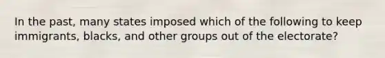 In the past, many states imposed which of the following to keep immigrants, blacks, and other groups out of the electorate?