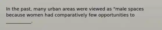 In the past, many urban areas were viewed as "male spaces because women had comparatively few opportunities to ___________.