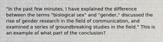 "In the past few minutes, I have explained the difference between the terms "biological sex" and "gender," discussed the rise of gender research in the field of communication, and examined a series of groundbreaking studies in the field." This is an example of what part of the conclusion?