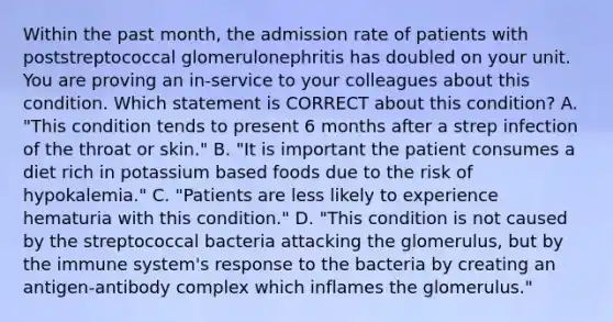 Within the past month, the admission rate of patients with poststreptococcal glomerulonephritis has doubled on your unit. You are proving an in-service to your colleagues about this condition. Which statement is CORRECT about this condition? A. "This condition tends to present 6 months after a strep infection of the throat or skin." B. "It is important the patient consumes a diet rich in potassium based foods due to the risk of hypokalemia." C. "Patients are less likely to experience hematuria with this condition." D. "This condition is not caused by the streptococcal bacteria attacking the glomerulus, but by the immune system's response to the bacteria by creating an antigen-antibody complex which inflames the glomerulus."