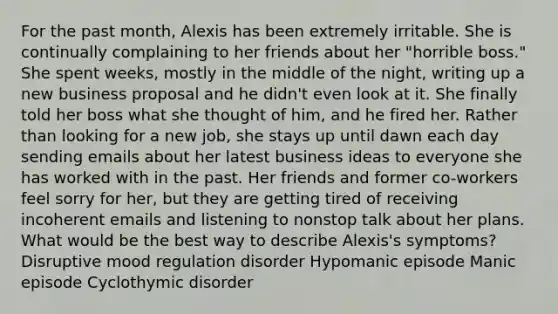 For the past month, Alexis has been extremely irritable. She is continually complaining to her friends about her "horrible boss." She spent weeks, mostly in the middle of the night, writing up a new business proposal and he didn't even look at it. She finally told her boss what she thought of him, and he fired her. Rather than looking for a new job, she stays up until dawn each day sending emails about her latest business ideas to everyone she has worked with in the past. Her friends and former co-workers feel sorry for her, but they are getting tired of receiving incoherent emails and listening to nonstop talk about her plans. What would be the best way to describe Alexis's symptoms? Disruptive mood regulation disorder Hypomanic episode Manic episode Cyclothymic disorder