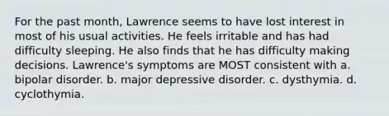 For the past month, Lawrence seems to have lost interest in most of his usual activities. He feels irritable and has had difficulty sleeping. He also finds that he has difficulty making decisions. Lawrence's symptoms are MOST consistent with a. bipolar disorder. b. major depressive disorder. c. dysthymia. d. cyclothymia.