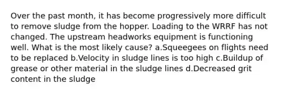 Over the past month, it has become progressively more difficult to remove sludge from the hopper. Loading to the WRRF has not changed. The upstream headworks equipment is functioning well. What is the most likely cause? a.Squeegees on flights need to be replaced b.Velocity in sludge lines is too high c.Buildup of grease or other material in the sludge lines d.Decreased grit content in the sludge