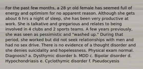 For the past few months, a 28 yr old female has seemed full of energy and optimism for no apparent reason. Although she gets about 6 hrs a night of sleep, she has been very productive at work. She is talkative and gregarious and relates to being involved in 4 clubs and 2 sports teams. A few years previously, she was seen as pessimistic and "washed up." During that period, she worked but did not seek relationships with men and had no sex drive. There is no evidence of a thought disorder and she denies suicidality and hopelessness. Physical exam normal. Diagnosis? a. Dysthymic disorder b. MDD c. Bipolar disorder d. Hypochondriasis e. Cyclothymic disorder f. Pseudocyesis
