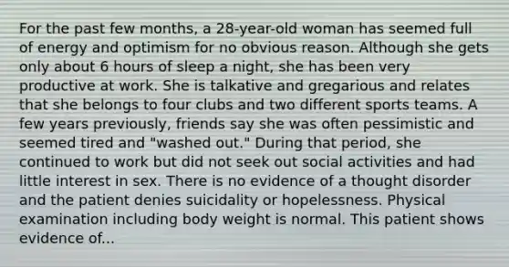 For the past few months, a 28-year-old woman has seemed full of energy and optimism for no obvious reason. Although she gets only about 6 hours of sleep a night, she has been very productive at work. She is talkative and gregarious and relates that she belongs to four clubs and two different sports teams. A few years previously, friends say she was often pessimistic and seemed tired and "washed out." During that period, she continued to work but did not seek out social activities and had little interest in sex. There is no evidence of a thought disorder and the patient denies suicidality or hopelessness. Physical examination including body weight is normal. This patient shows evidence of...