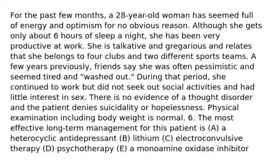 For the past few months, a 28-year-old woman has seemed full of energy and optimism for no obvious reason. Although she gets only about 6 hours of sleep a night, she has been very productive at work. She is talkative and gregarious and relates that she belongs to four clubs and two different sports teams. A few years previously, friends say she was often pessimistic and seemed tired and "washed out." During that period, she continued to work but did not seek out social activities and had little interest in sex. There is no evidence of a thought disorder and the patient denies suicidality or hopelessness. Physical examination including body weight is normal. 6. The most effective long-term management for this patient is (A) a heterocyclic antidepressant (B) lithium (C) electroconvulsive therapy (D) psychotherapy (E) a monoamine oxidase inhibitor