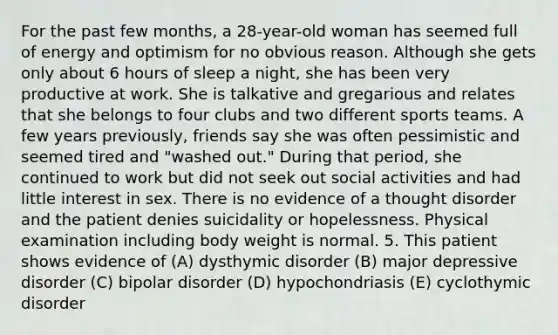 For the past few months, a 28-year-old woman has seemed full of energy and optimism for no obvious reason. Although she gets only about 6 hours of sleep a night, she has been very productive at work. She is talkative and gregarious and relates that she belongs to four clubs and two different sports teams. A few years previously, friends say she was often pessimistic and seemed tired and "washed out." During that period, she continued to work but did not seek out social activities and had little interest in sex. There is no evidence of a thought disorder and the patient denies suicidality or hopelessness. Physical examination including body weight is normal. 5. This patient shows evidence of (A) dysthymic disorder (B) major depressive disorder (C) bipolar disorder (D) hypochondriasis (E) cyclothymic disorder