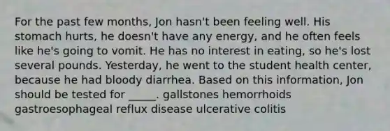 For the past few months, Jon hasn't been feeling well. His stomach hurts, he doesn't have any energy, and he often feels like he's going to vomit. He has no interest in eating, so he's lost several pounds. Yesterday, he went to the student health center, because he had bloody diarrhea. Based on this information, Jon should be tested for _____. gallstones hemorrhoids gastroesophageal reflux disease ulcerative colitis