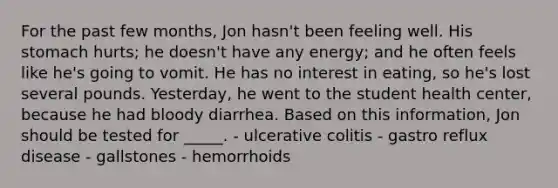 For the past few months, Jon hasn't been feeling well. His stomach hurts; he doesn't have any energy; and he often feels like he's going to vomit. He has no interest in eating, so he's lost several pounds. Yesterday, he went to the student health center, because he had bloody diarrhea. Based on this information, Jon should be tested for _____. - ulcerative colitis - gastro reflux disease - gallstones - hemorrhoids