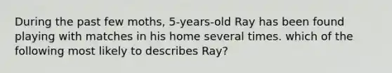 During the past few moths, 5-years-old Ray has been found playing with matches in his home several times. which of the following most likely to describes Ray?