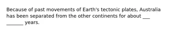 Because of past movements of Earth's tectonic plates, Australia has been separated from the other continents for about ___ _______ years.