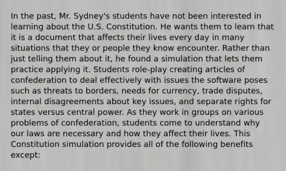 In the past, Mr. Sydney's students have not been interested in learning about the U.S. Constitution. He wants them to learn that it is a document that affects their lives every day in many situations that they or people they know encounter. Rather than just telling them about it, he found a simulation that lets them practice applying it. Students role-play creating articles of confederation to deal effectively with issues the software poses such as threats to borders, needs for currency, trade disputes, internal disagreements about key issues, and separate rights for states versus central power. As they work in groups on various problems of confederation, students come to understand why our laws are necessary and how they affect their lives. This Constitution simulation provides all of the following benefits except: