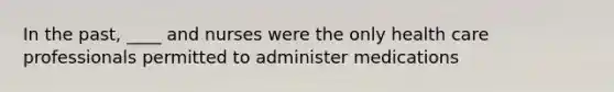 In the past, ____ and nurses were the only health care professionals permitted to administer medications