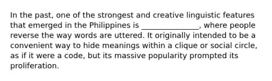 In the past, one of the strongest and creative linguistic features that emerged in the Philippines is _______________, where people reverse the way words are uttered. It originally intended to be a convenient way to hide meanings within a clique or social circle, as if it were a code, but its massive popularity prompted its proliferation.