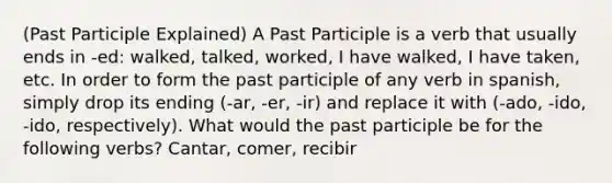 (Past Participle Explained) A Past Participle is a verb that usually ends in -ed: walked, talked, worked, I have walked, I have taken, etc. In order to form the past participle of any verb in spanish, simply drop its ending (-ar, -er, -ir) and replace it with (-ado, -ido, -ido, respectively). What would the past participle be for the following verbs? Cantar, comer, recibir