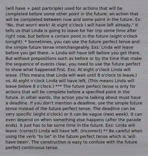 (will have + past participle) used for actions that will be completed before some other point in the future; an action that will be completed between now and some point in the future. Ex: "No, that won't work! At eight o'clock I will have left already," It tells us that Linda is going to leave for her trip some time after right now, but before a certain point in the future (eight o'clock tonight). * Sometimes, you can use the future perfect tense and the simple <a href='https://www.questionai.com/knowledge/kYyYsM4McA-future-tense' class='anchor-knowledge'>future tense</a> interchangeably. Exs: Linda will leave before you get there. = Linda will have left before you get there. But without prepositions such as before or by the time that make the sequence of events clear, you need to use the future perfect to show what happened first. Exs: At eight o'clock Linda will leave. (This means that Linda will wait until 8 o'clock to leave.) vs. At eight o'clock Linda will have left. (This means Linda will leave before 8 o'clock.) *** The future perfect tense is only for actions that will be complete before a specified point in the future. In other words, the action you're talking about must have a deadline. If you don't mention a deadline, use the simple future tense instead of the future perfect tense. The deadline can be very specific (eight o'clock) or it can be vague (next week). It can even depend on when something else happens (after the parade ends). It just has to be some time in the future. Exs: Linda will leave. (correct) Linda will have left. (incorrect) ** Be careful when using the verb "to be" in the future perfect tense which is 'will have been'. The construction is easy to confuse with the future perfect continuous tense.