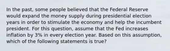 In the past, some people believed that the Federal Reserve would expand the money supply during presidential election years in order to stimulate the economy and help the incumbent president. For this question, assume that the Fed increases inflation by 3% in every election year. Based on this assumption, which of the following statements is true?