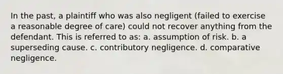 In the past, a plaintiff who was also negligent (failed to exercise a reasonable degree of care) could not recover anything from the defendant. This is referred to as: a. assumption of risk. b. a superseding cause. c. contributory negligence. d. comparative negligence.