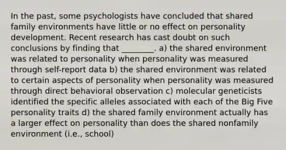 In the past, some psychologists have concluded that shared family environments have little or no effect on personality development. Recent research has cast doubt on such conclusions by finding that ________. a) the shared environment was related to personality when personality was measured through self-report data b) the shared environment was related to certain aspects of personality when personality was measured through direct behavioral observation c) molecular geneticists identified the specific alleles associated with each of the Big Five personality traits d) the shared family environment actually has a larger effect on personality than does the shared nonfamily environment (i.e., school)