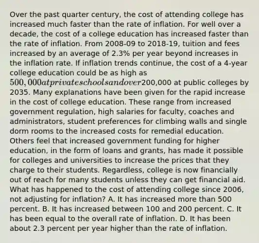 Over the past quarter century, the cost of attending college has increased much faster than the rate of inflation. For well over a decade, the cost of a college education has increased faster than the rate of inflation. From 2008-09 to 2018-19, tuition and fees increased by an average of 2.3% per year beyond increases in the inflation rate. If inflation trends continue, the cost of a 4-year college education could be as high as 500,000 at private schools and over200,000 at public colleges by 2035. Many explanations have been given for the rapid increase in the cost of college education. These range from increased government regulation, high salaries for faculty, coaches and administrators, student preferences for climbing walls and single dorm rooms to the increased costs for remedial education. Others feel that increased government funding for higher education, in the form of loans and grants, has made it possible for colleges and universities to increase the prices that they charge to their students. Regardless, college is now financially out of reach for many students unless they can get financial aid. What has happened to the cost of attending college since 2006, not adjusting for inflation? A. It has increased more than 500 percent. B. It has increased between 100 and 200 percent. C. It has been equal to the overall rate of inflation. D. It has been about 2.3 percent per year higher than the rate of inflation.