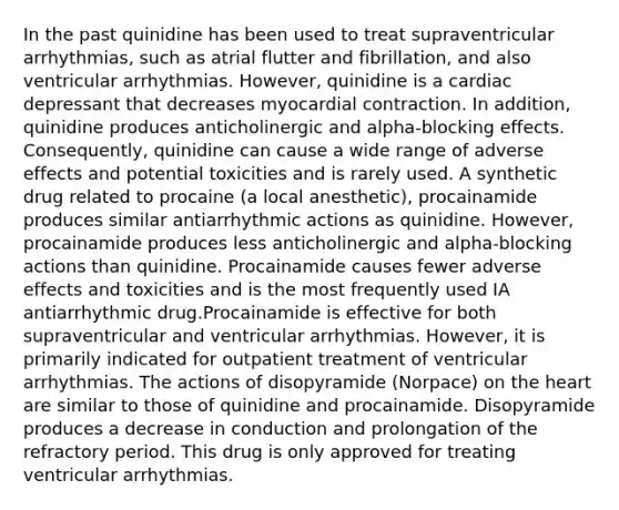 In the past quinidine has been used to treat supraventricular arrhythmias, such as atrial flutter and fibrillation, and also ventricular arrhythmias. However, quinidine is a cardiac depressant that decreases myocardial contraction. In addition, quinidine produces anticholinergic and alpha-blocking effects. Consequently, quinidine can cause a wide range of adverse effects and potential toxicities and is rarely used. A synthetic drug related to procaine (a local anesthetic), procainamide produces similar antiarrhythmic actions as quinidine. However, procainamide produces less anticholinergic and alpha-blocking actions than quinidine. Procainamide causes fewer adverse effects and toxicities and is the most frequently used IA antiarrhythmic drug.Procainamide is effective for both supraventricular and ventricular arrhythmias. However, it is primarily indicated for outpatient treatment of ventricular arrhythmias. The actions of disopyramide (Norpace) on the heart are similar to those of quinidine and procainamide. Disopyramide produces a decrease in conduction and prolongation of the refractory period. This drug is only approved for treating ventricular arrhythmias.