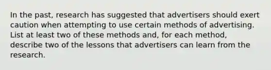 In the past, research has suggested that advertisers should exert caution when attempting to use certain methods of advertising. List at least two of these methods and, for each method, describe two of the lessons that advertisers can learn from the research.