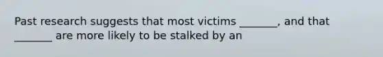 Past research suggests that most victims _______, and that _______ are more likely to be stalked by an