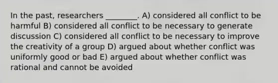 In the past, researchers ________. A) considered all conflict to be harmful B) considered all conflict to be necessary to generate discussion C) considered all conflict to be necessary to improve the creativity of a group D) argued about whether conflict was uniformly good or bad E) argued about whether conflict was rational and cannot be avoided