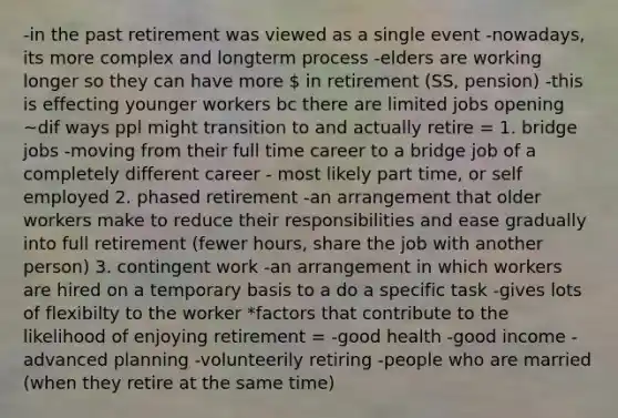 -in the past retirement was viewed as a single event -nowadays, its more complex and longterm process -elders are working longer so they can have more  in retirement (SS, pension) -this is effecting younger workers bc there are limited jobs opening ~dif ways ppl might transition to and actually retire = 1. bridge jobs -moving from their full time career to a bridge job of a completely different career - most likely part time, or self employed 2. phased retirement -an arrangement that older workers make to reduce their responsibilities and ease gradually into full retirement (fewer hours, share the job with another person) 3. contingent work -an arrangement in which workers are hired on a temporary basis to a do a specific task -gives lots of flexibilty to the worker *factors that contribute to the likelihood of enjoying retirement = -good health -good income -advanced planning -volunteerily retiring -people who are married (when they retire at the same time)