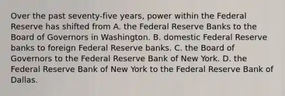 Over the past seventy-five years, power within <a href='https://www.questionai.com/knowledge/kEdnQNX4V8-the-federal-reserve' class='anchor-knowledge'>the federal reserve</a> has shifted from A. the Federal Reserve Banks to the Board of Governors in Washington. B. domestic Federal Reserve banks to foreign Federal Reserve banks. C. the Board of Governors to the Federal Reserve Bank of New York. D. the Federal Reserve Bank of New York to the Federal Reserve Bank of Dallas.