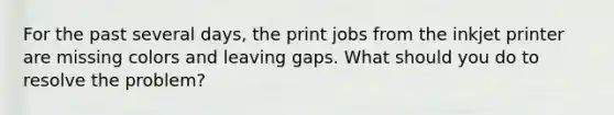 For the past several days, the print jobs from the inkjet printer are missing colors and leaving gaps. What should you do to resolve the problem?