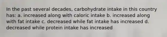 In the past several decades, carbohydrate intake in this country has: a. increased along with caloric intake b. increased along with fat intake c. decreased while fat intake has increased d. decreased while protein intake has increased