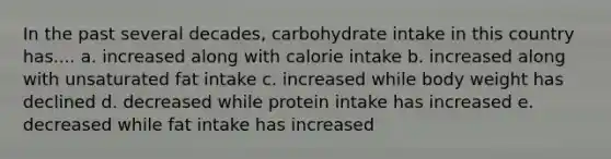 In the past several decades, carbohydrate intake in this country has.... a. increased along with calorie intake b. increased along with unsaturated fat intake c. increased while body weight has declined d. decreased while protein intake has increased e. decreased while fat intake has increased