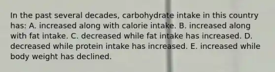 ​In the past several decades, carbohydrate intake in this country has: A. ​increased along with calorie intake. B. ​increased along with fat intake. C. ​decreased while fat intake has increased. D. ​decreased while protein intake has increased. E. ​increased while body weight has declined.