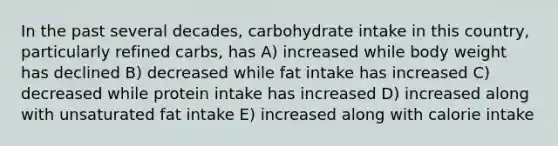 In the past several decades, carbohydrate intake in this country, particularly refined carbs, has A) increased while body weight has declined B) decreased while fat intake has increased C) decreased while protein intake has increased D) increased along with unsaturated fat intake E) increased along with calorie intake