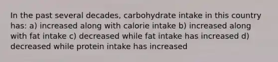 In the past several decades, carbohydrate intake in this country has: a) increased along with calorie intake b) increased along with fat intake c) decreased while fat intake has increased d) decreased while protein intake has increased