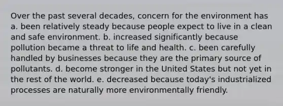 Over the past several decades, concern for the environment has a. been relatively steady because people expect to live in a clean and safe environment. b. increased significantly because pollution became a threat to life and health. c. been carefully handled by businesses because they are the primary source of pollutants. d. become stronger in the United States but not yet in the rest of the world. e. decreased because today's industrialized processes are naturally more environmentally friendly.