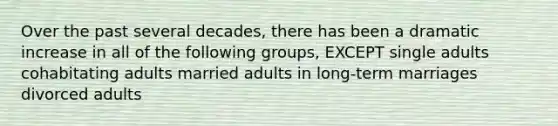 Over the past several decades, there has been a dramatic increase in all of the following groups, EXCEPT single adults cohabitating adults married adults in long-term marriages divorced adults