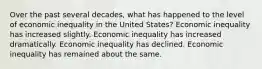 Over the past several decades, what has happened to the level of economic inequality in the United States? Economic inequality has increased slightly. Economic inequality has increased dramatically. Economic inequality has declined. Economic inequality has remained about the same.