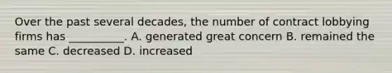 Over the past several decades, the number of contract lobbying firms has __________. A. generated great concern B. remained the same C. decreased D. increased