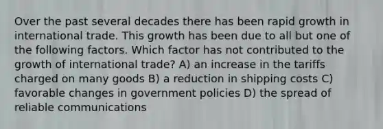 Over the past several decades there has been rapid growth in international trade. This growth has been due to all but one of the following factors. Which factor has not contributed to the growth of international trade? A) an increase in the tariffs charged on many goods B) a reduction in shipping costs C) favorable changes in government policies D) the spread of reliable communications