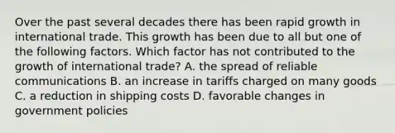 Over the past several decades there has been rapid growth in international trade. This growth has been due to all but one of the following factors. Which factor has not contributed to the growth of international trade? A. the spread of reliable communications B. an increase in tariffs charged on many goods C. a reduction in shipping costs D. favorable changes in government policies