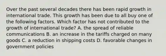 Over the past several decades there has been rapid growth in international trade. This growth has been due to all buy one of the following factors. Which factor has not contributed to the growth of international trade? A. the spread of reliable communications B. an increase in the tariffs charged on many goods C. a reduction in shipping costs D. favorable changes in government policies