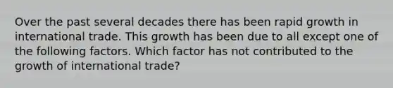 Over the past several decades there has been rapid growth in international trade. This growth has been due to all except one of the following factors. Which factor has not contributed to the growth of international trade?