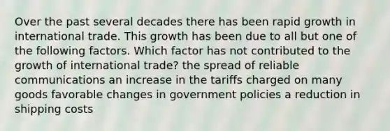 Over the past several decades there has been rapid growth in international trade. This growth has been due to all but one of the following factors. Which factor has not contributed to the growth of international trade? the spread of reliable communications an increase in the tariffs charged on many goods favorable changes in government policies a reduction in shipping costs