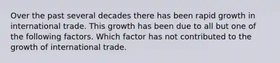 Over the past several decades there has been rapid growth in international trade. This growth has been due to all but one of the following factors. Which factor has not contributed to the growth of international trade.