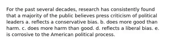 For the past several decades, research has consistently found that a majority of the public believes press criticism of political leaders a. reflects a conservative bias. b. does more good than harm. c. does more harm than good. d. reflects a liberal bias. e. is corrosive to the American political process.