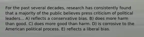 For the past several decades, research has consistently found that a majority of the public believes press criticism of political leaders... A) reflects a conservative bias. B) does more harm than good. C) does more good than harm. D) is corrosive to the American political process. E) reflects a liberal bias.