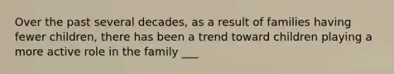 Over the past several decades, as a result of families having fewer children, there has been a trend toward children playing a more active role in the family ___