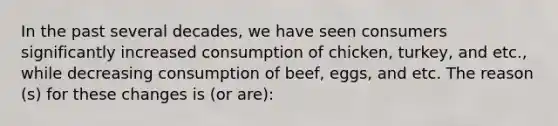 In the past several decades, we have seen consumers significantly increased consumption of chicken, turkey, and etc., while decreasing consumption of beef, eggs, and etc. The reason (s) for these changes is (or are):